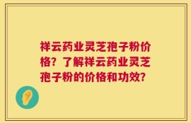祥云药业灵芝孢子粉价格？了解祥云药业灵芝孢子粉的价格和功效？