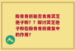 股骨骨折能否食用灵芝孢子粉？？探讨灵芝孢子粉在股骨骨折康复中的作用？