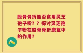 股骨骨折能否食用灵芝孢子粉？？探讨灵芝孢子粉在股骨骨折康复中的作用？