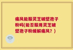 痛风能服灵芝破壁孢子粉吗(能否服用灵芝破壁孢子粉缓解痛风？)