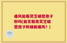痛风能服灵芝破壁孢子粉吗(能否服用灵芝破壁孢子粉缓解痛风？)