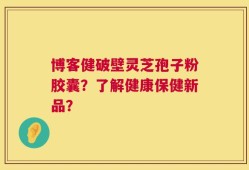 博客健破壁灵芝孢子粉胶囊？了解健康保健新品？