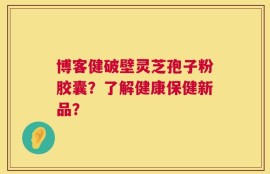 博客健破壁灵芝孢子粉胶囊？了解健康保健新品？