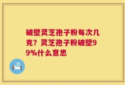 破壁灵芝孢子粉每次几克？灵芝孢子粉破壁99%什么意思