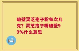 破壁灵芝孢子粉每次几克？灵芝孢子粉破壁99%什么意思