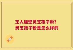芝人破壁灵芝孢子粉？灵芝孢子粉是怎么样的