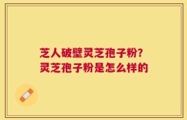 芝人破壁灵芝孢子粉？灵芝孢子粉是怎么样的