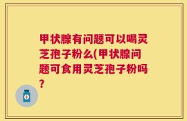 甲状腺有问题可以喝灵芝孢子粉么(甲状腺问题可食用灵芝孢子粉吗？