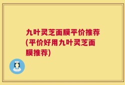 九叶灵芝面膜平价推荐(平价好用九叶灵芝面膜推荐)