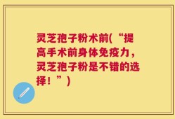 灵芝孢子粉术前(“提高手术前身体免疫力，灵芝孢子粉是不错的选择！”)