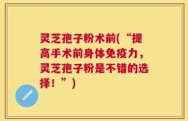 灵芝孢子粉术前(“提高手术前身体免疫力，灵芝孢子粉是不错的选择！”)