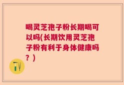 喝灵芝孢子粉长期喝可以吗(长期饮用灵芝孢子粉有利于身体健康吗？)