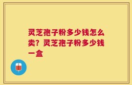 灵芝孢子粉多少钱怎么卖？灵芝孢子粉多少钱一盒