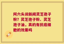 阿六头说新闻灵芝孢子粉？灵芝孢子粉、灵芝孢子油，真的有抗癌细胞的效果吗