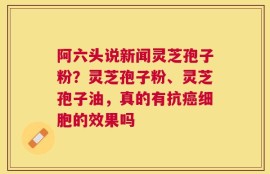 阿六头说新闻灵芝孢子粉？灵芝孢子粉、灵芝孢子油，真的有抗癌细胞的效果吗