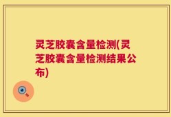 灵芝胶囊含量检测(灵芝胶囊含量检测结果公布)