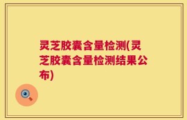 灵芝胶囊含量检测(灵芝胶囊含量检测结果公布)