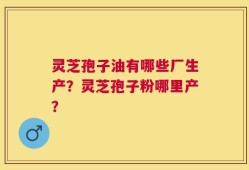 灵芝孢子油有哪些厂生产？灵芝孢子粉哪里产？