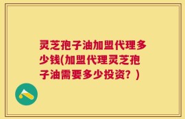 灵芝孢子油加盟代理多少钱(加盟代理灵芝孢子油需要多少投资？)