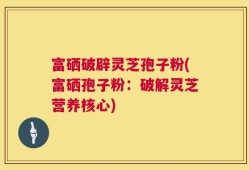 富硒破辟灵芝孢子粉(富硒孢子粉：破解灵芝营养核心)