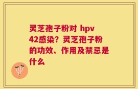 灵芝孢子粉对 hpv42感染？灵芝孢子粉的功效、作用及禁忌是什么