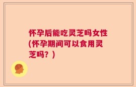 怀孕后能吃灵芝吗女性(怀孕期间可以食用灵芝吗？)
