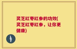 灵芝红枣红参的功效(灵芝红枣红参，让你更健康)