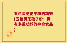 五色灵芝孢子粉的功效(五色灵芝孢子粉：拥有多重功效的神奇食品)