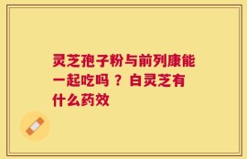 灵芝孢子粉与前列康能一起吃吗 ？白灵芝有什么药效