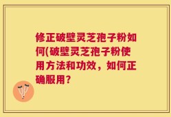修正破壁灵芝孢子粉如何(破壁灵芝孢子粉使用方法和功效，如何正确服用？