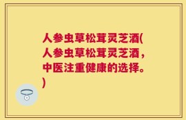 人参虫草松茸灵芝酒(人参虫草松茸灵芝酒，中医注重健康的选择。)