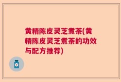 黄精陈皮灵芝煮茶(黄精陈皮灵芝煮茶的功效与配方推荐)