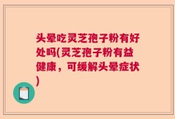 头晕吃灵芝孢子粉有好处吗(灵芝孢子粉有益健康，可缓解头晕症状)