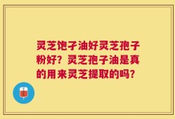 灵芝饱孑油好灵芝孢子粉好？灵芝孢子油是真的用来灵芝提取的吗？