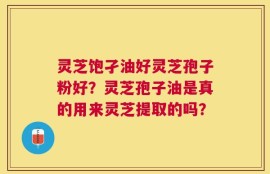 灵芝饱孑油好灵芝孢子粉好？灵芝孢子油是真的用来灵芝提取的吗？