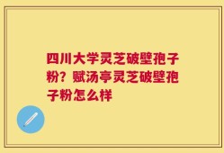 四川大学灵芝破壁孢子粉？赋汤亭灵芝破壁孢子粉怎么样