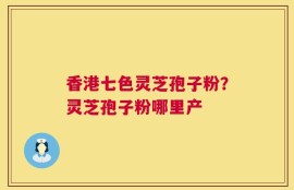 香港七色灵芝孢子粉？灵芝孢子粉哪里产