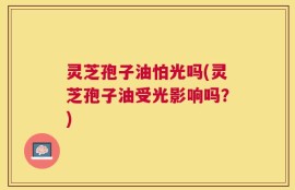 灵芝孢子油怕光吗(灵芝孢子油受光影响吗？)