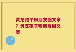 灵芝孢子粉朋友圈文章？灵芝孢子粉朋友圈文案