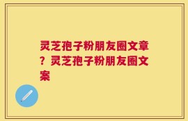 灵芝孢子粉朋友圈文章？灵芝孢子粉朋友圈文案