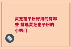 灵芝孢子粉好用的有哪些 挑选灵芝孢子粉的小窍门