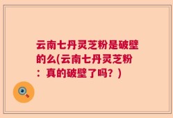 云南七丹灵芝粉是破壁的么(云南七丹灵芝粉：真的破壁了吗？)