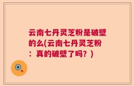 云南七丹灵芝粉是破壁的么(云南七丹灵芝粉：真的破壁了吗？)