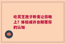 吃灵芝孢子粉竟让你晚上？体验或许会颠覆你的认知