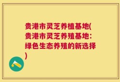 贵港市灵芝养植基地(贵港市灵芝养殖基地：绿色生态养殖的新选择)