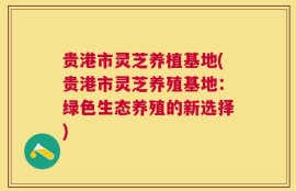 贵港市灵芝养植基地(贵港市灵芝养殖基地：绿色生态养殖的新选择)