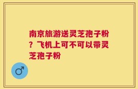 南京旅游送灵芝孢子粉？飞机上可不可以带灵芝孢子粉