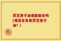 灵芝孢子油谁都能吃吗(谁适合食用灵芝孢子油？)