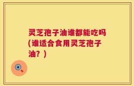 灵芝孢子油谁都能吃吗(谁适合食用灵芝孢子油？)