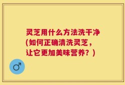 灵芝用什么方法洗干净(如何正确清洗灵芝，让它更加美味营养？)